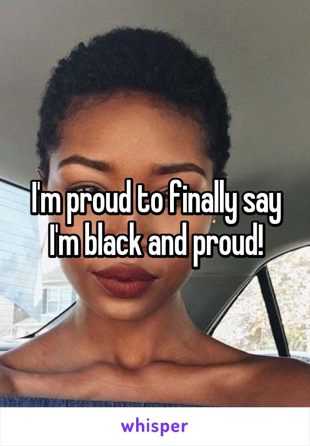 I'm proud to finally say I'm black and proud!