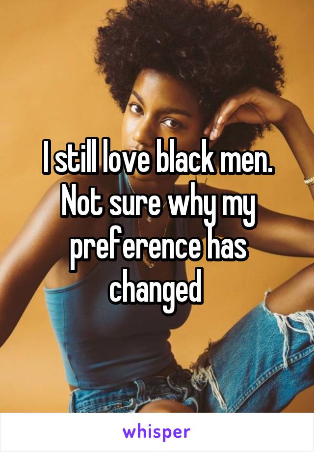 I still love black men. Not sure why my preference has changed 