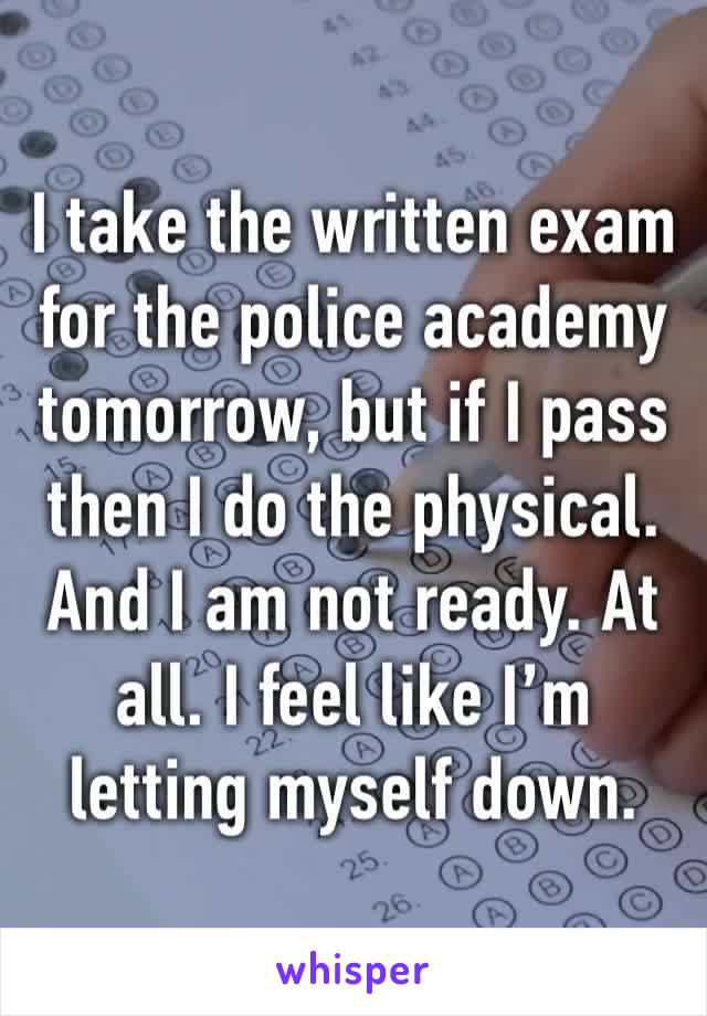 I take the written exam for the police academy tomorrow, but if I pass then I do the physical. And I am not ready. At all. I feel like I’m letting myself down. 