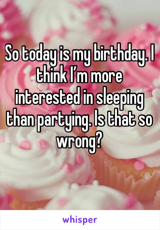 So today is my birthday. I think I’m more interested in sleeping than partying. Is that so wrong? 