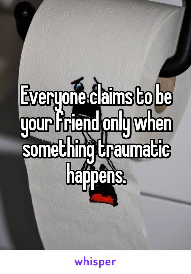 Everyone claims to be your friend only when something traumatic happens.