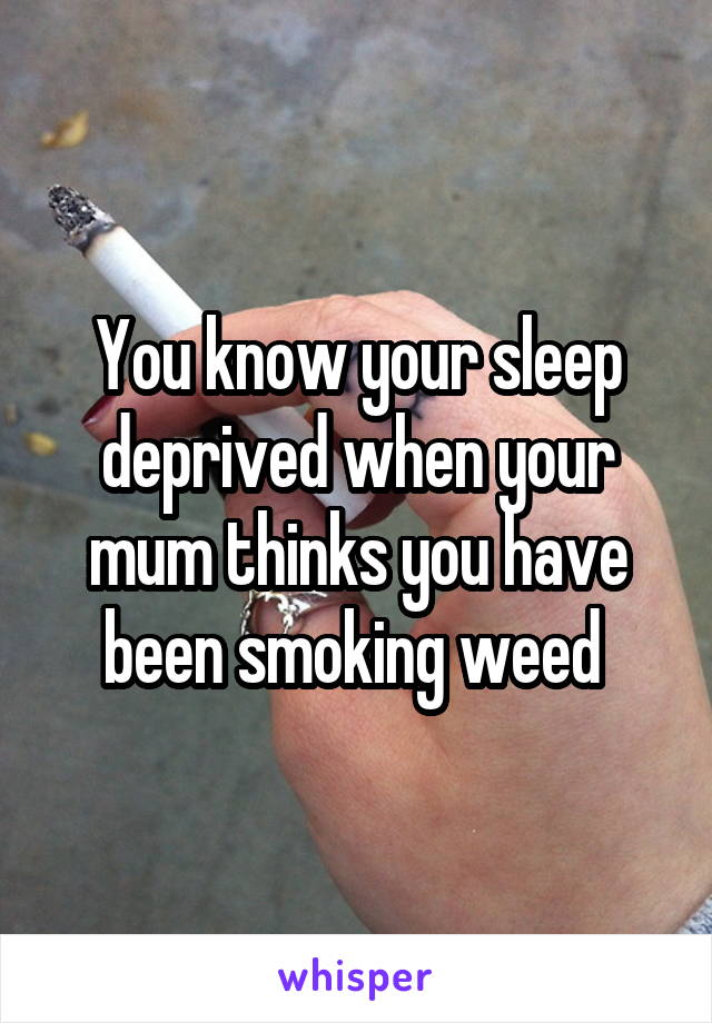 You know your sleep deprived when your mum thinks you have been smoking weed 