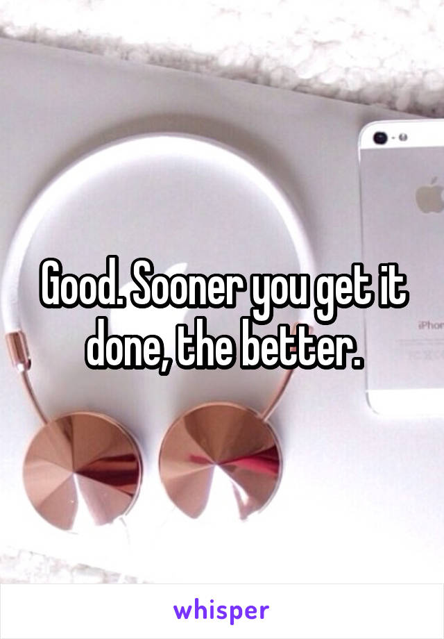 Good. Sooner you get it done, the better.