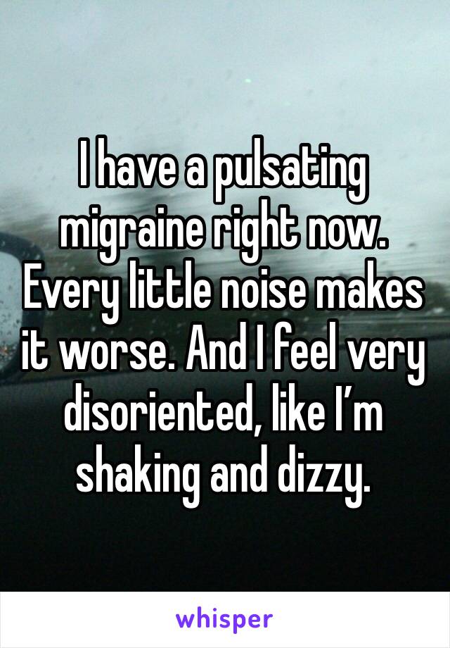 I have a pulsating migraine right now. Every little noise makes it worse. And I feel very disoriented, like I’m shaking and dizzy. 
