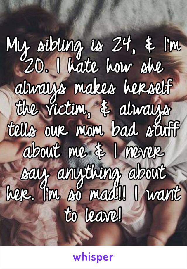 My sibling is 24, & I’m 20. I hate how she always makes herself the victim, & always tells our mom bad stuff about me & I never say anything about her. I’m so mad!! I want to leave!