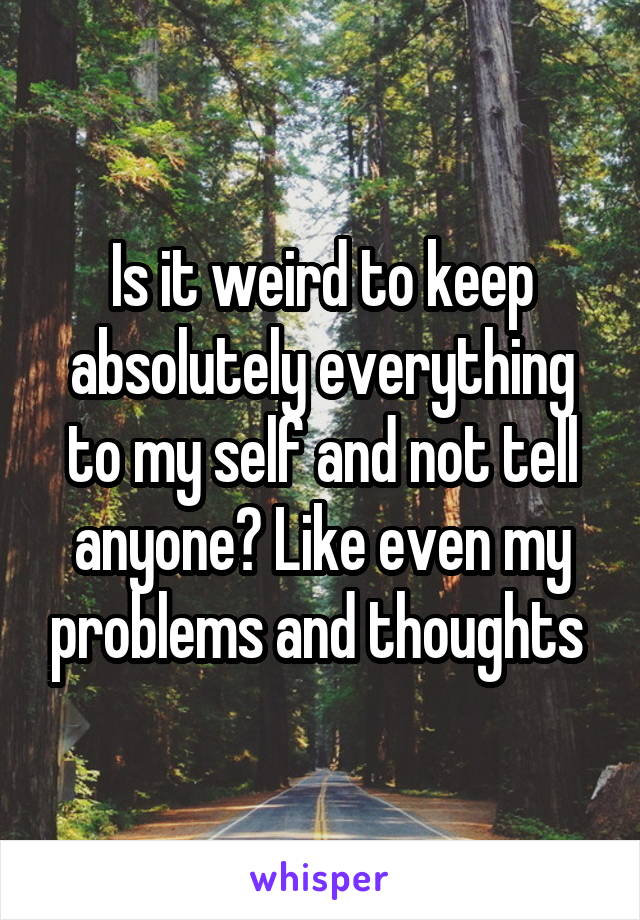 Is it weird to keep absolutely everything to my self and not tell anyone? Like even my problems and thoughts 