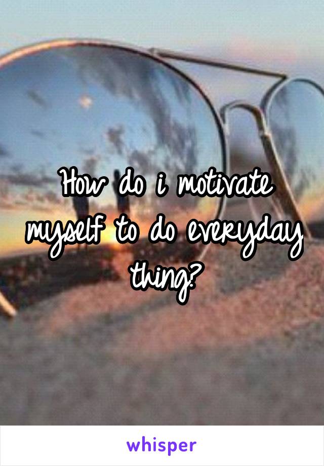How do i motivate myself to do everyday thing?
