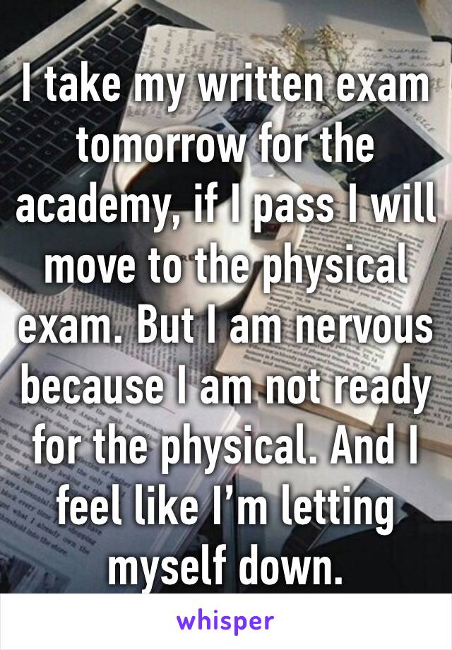 I take my written exam tomorrow for the academy, if I pass I will move to the physical exam. But I am nervous because I am not ready for the physical. And I feel like I’m letting myself down. 