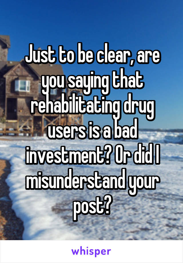 Just to be clear, are you saying that rehabilitating drug users is a bad investment? Or did I misunderstand your post?