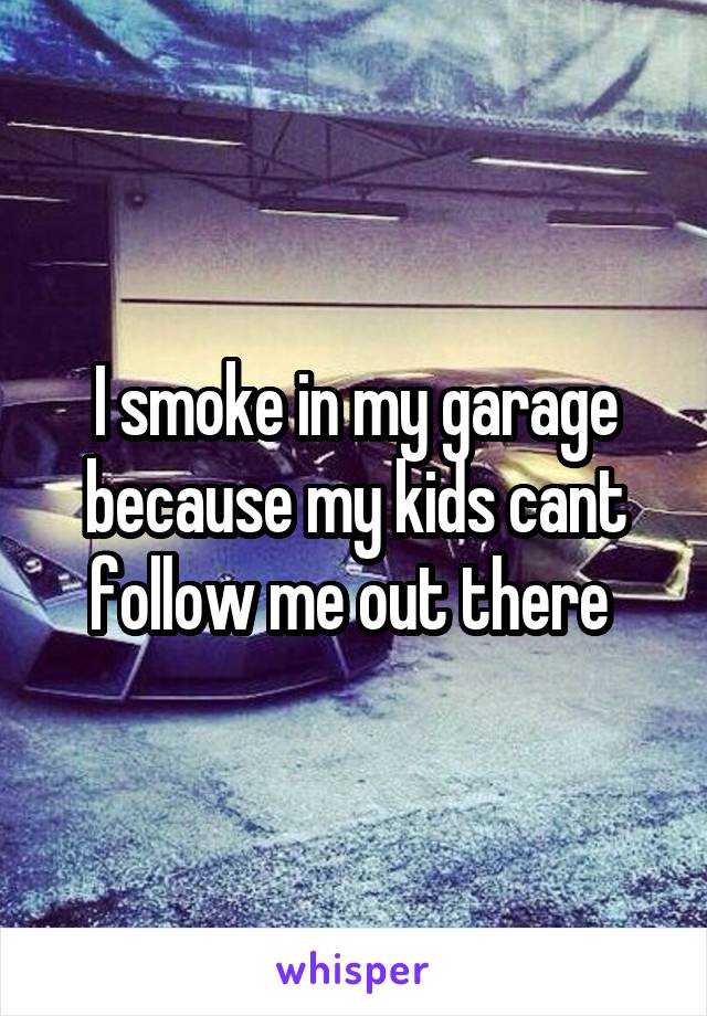 I smoke in my garage because my kids cant follow me out there 