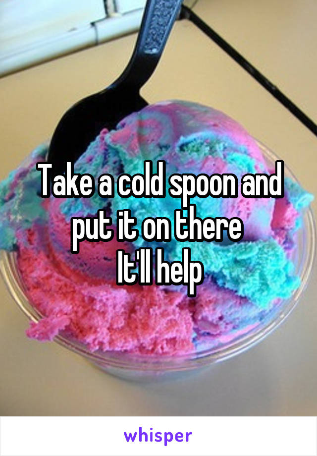 Take a cold spoon and put it on there 
It'll help