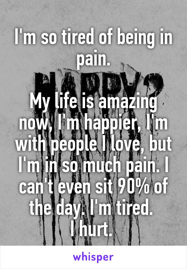 I'm so tired of being in pain.

My life is amazing now, I'm happier, I'm with people I love, but I'm in so much pain. I can't even sit 90% of the day. I'm tired. 
I hurt. 