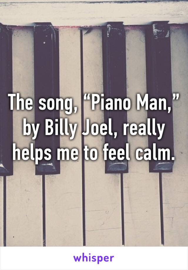 The song, “Piano Man,” by Billy Joel, really helps me to feel calm. 
