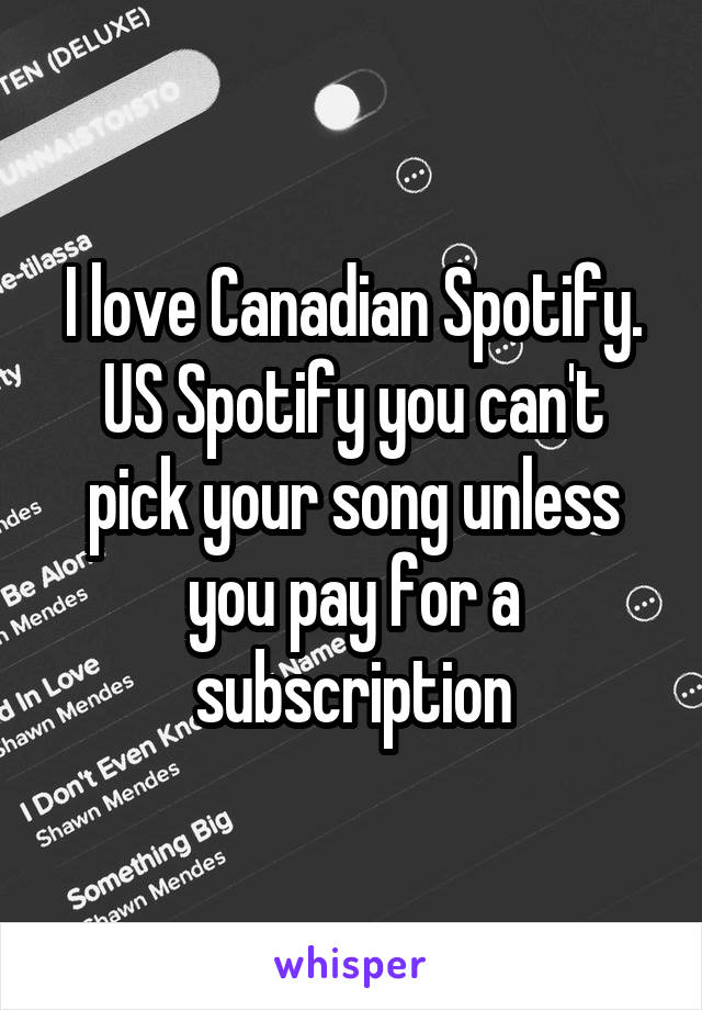 I love Canadian Spotify. US Spotify you can't pick your song unless you pay for a subscription