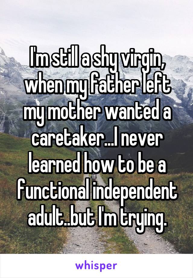 I'm still a shy virgin, when my father left my mother wanted a caretaker...I never learned how to be a functional independent adult..but I'm trying.