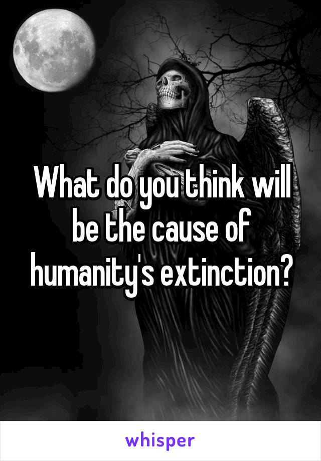 What do you think will be the cause of humanity's extinction?