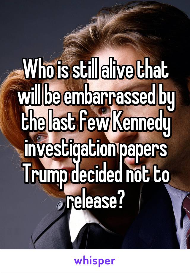 Who is still alive that will be embarrassed by the last few Kennedy investigation papers Trump decided not to release?