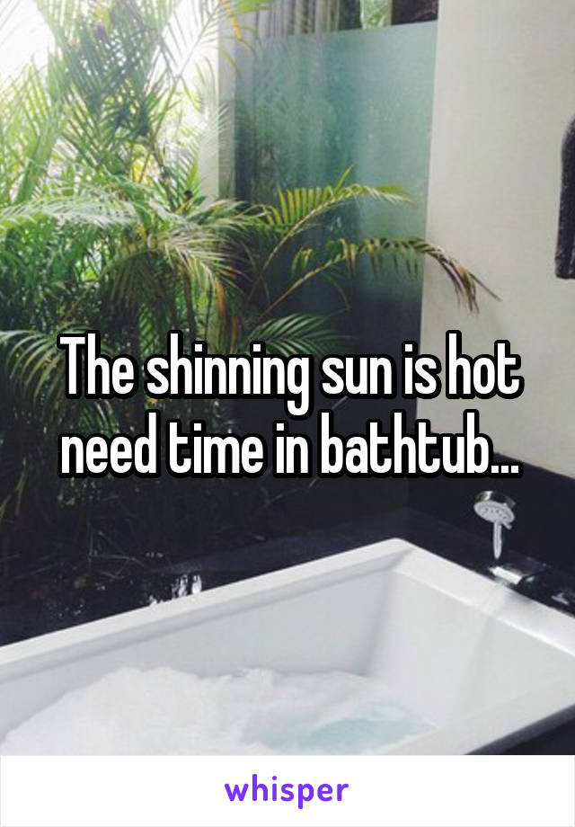 The shinning sun is hot need time in bathtub...