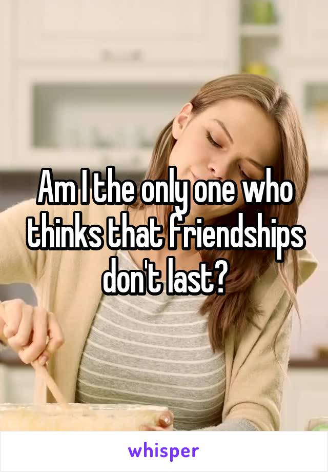Am I the only one who thinks that friendships don't last?