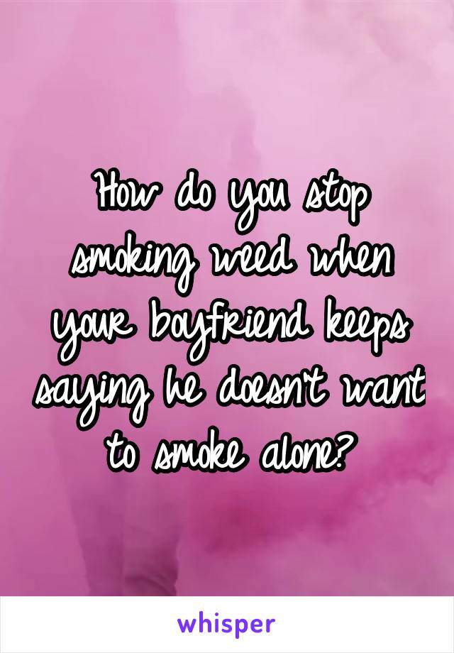 How do you stop smoking weed when your boyfriend keeps saying he doesn't want to smoke alone?
