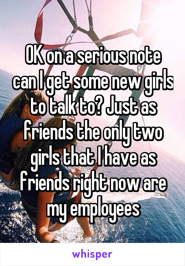 OK on a serious note can I get some new girls to talk to? Just as friends the only two girls that I have as friends right now are my employees