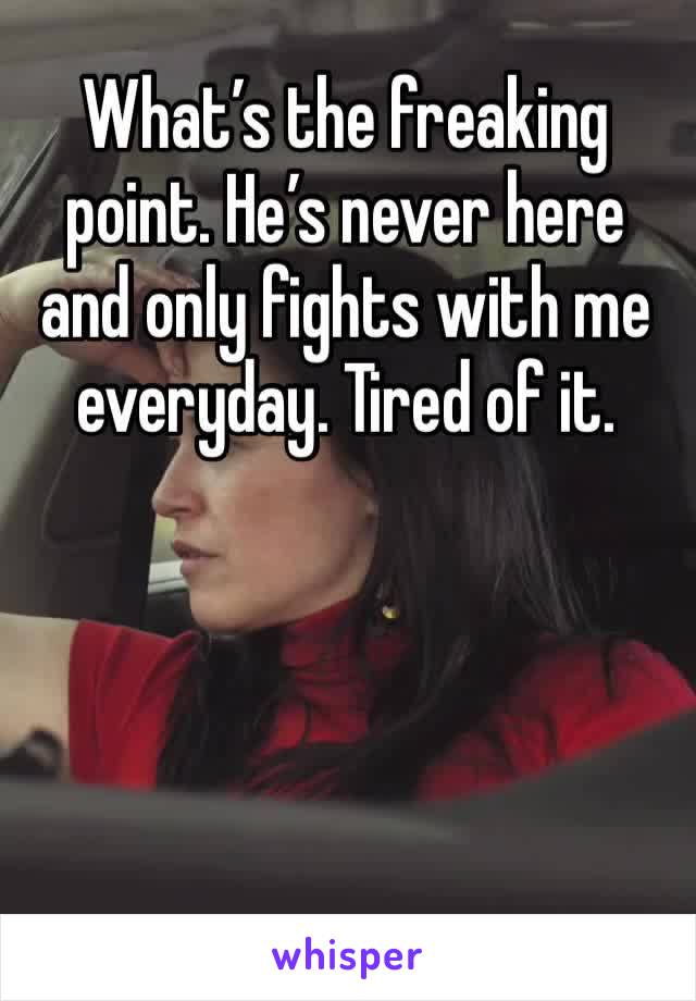 What’s the freaking point. He’s never here and only fights with me everyday. Tired of it. 