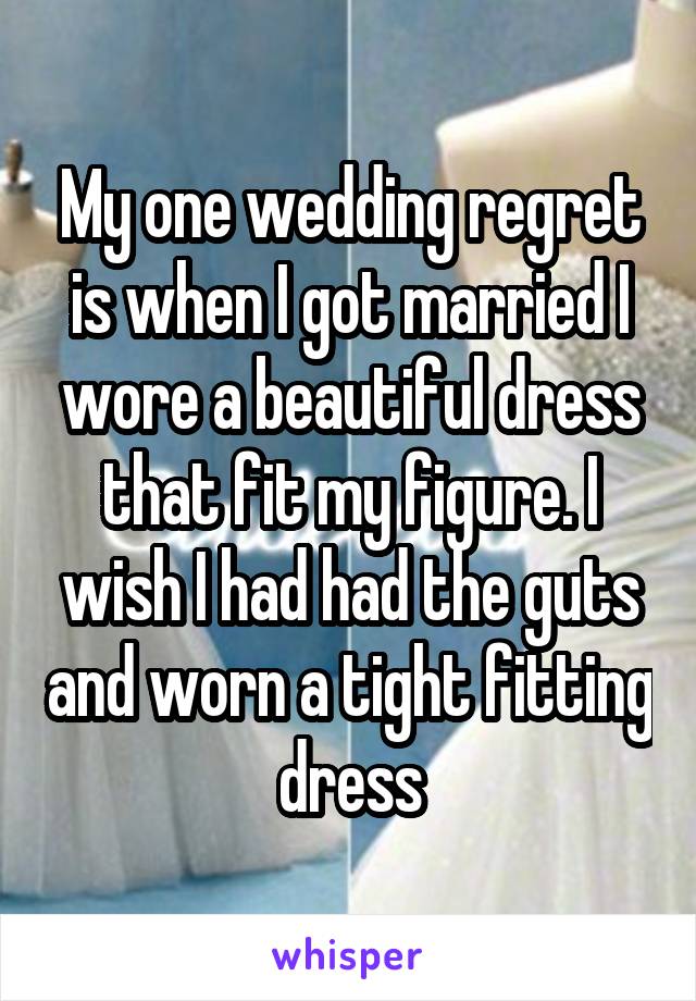My one wedding regret is when I got married I wore a beautiful dress that fit my figure. I wish I had had the guts and worn a tight fitting dress