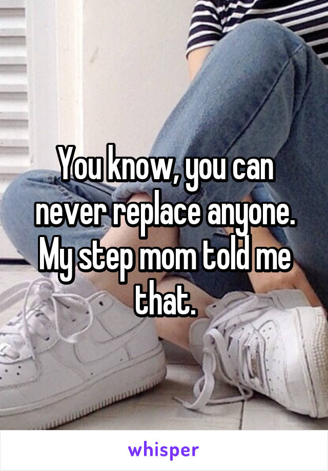 You know, you can never replace anyone. My step mom told me that.