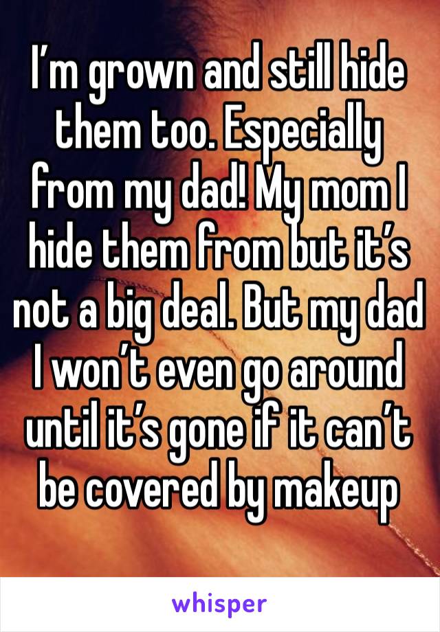 I’m grown and still hide them too. Especially from my dad! My mom I hide them from but it’s not a big deal. But my dad I won’t even go around until it’s gone if it can’t be covered by makeup 