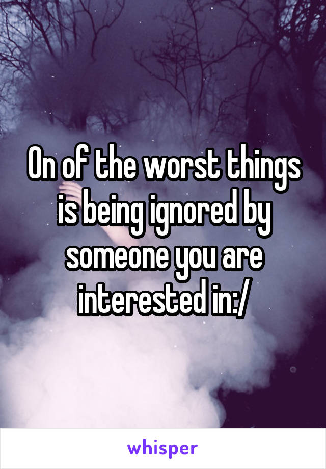 On of the worst things is being ignored by someone you are interested in:/
