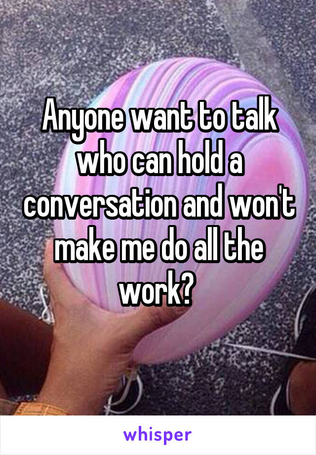 Anyone want to talk who can hold a conversation and won't make me do all the work? 
