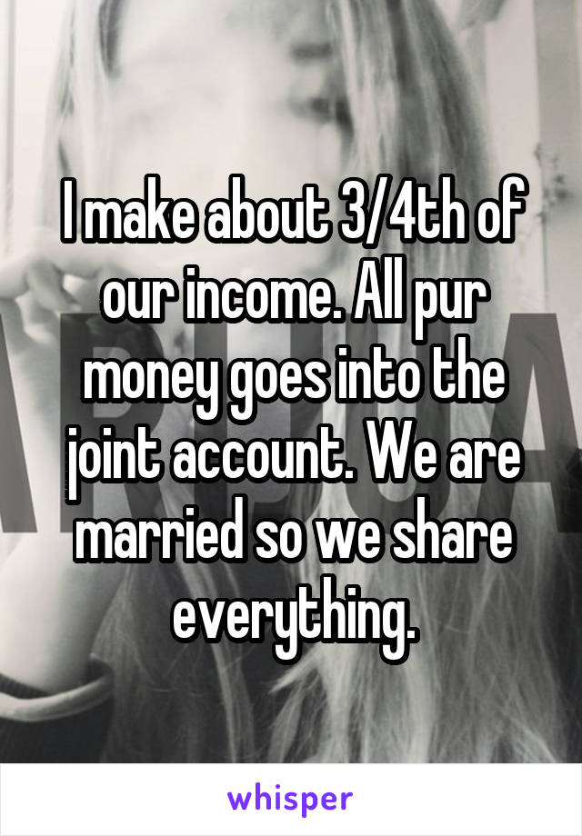 I make about 3/4th of our income. All pur money goes into the joint account. We are married so we share everything.