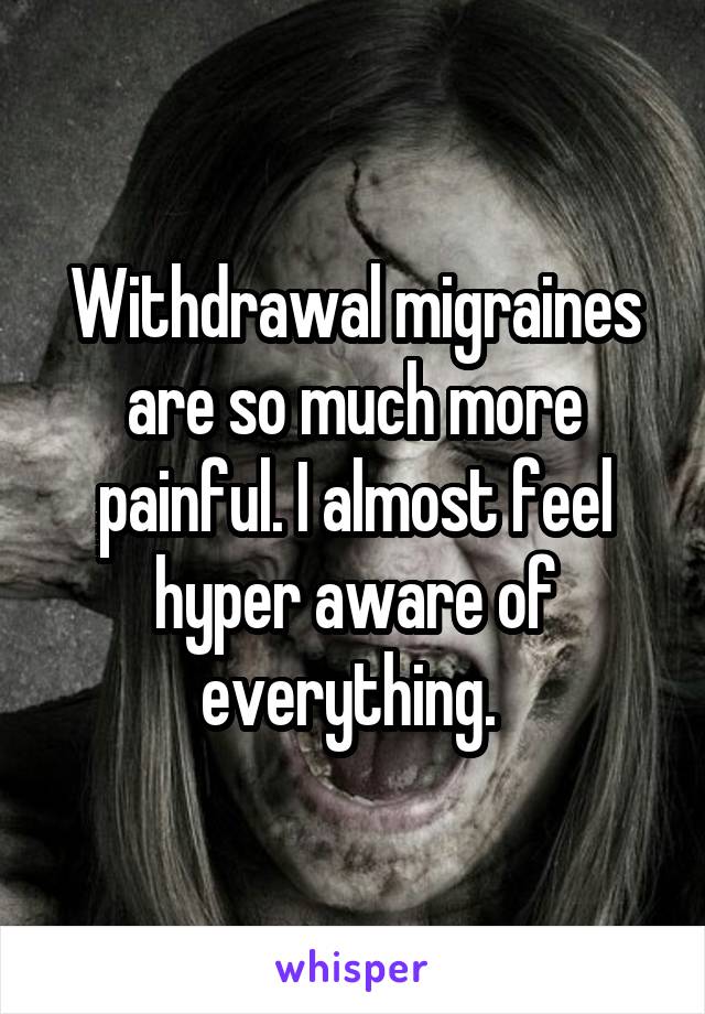 Withdrawal migraines are so much more painful. I almost feel hyper aware of everything. 