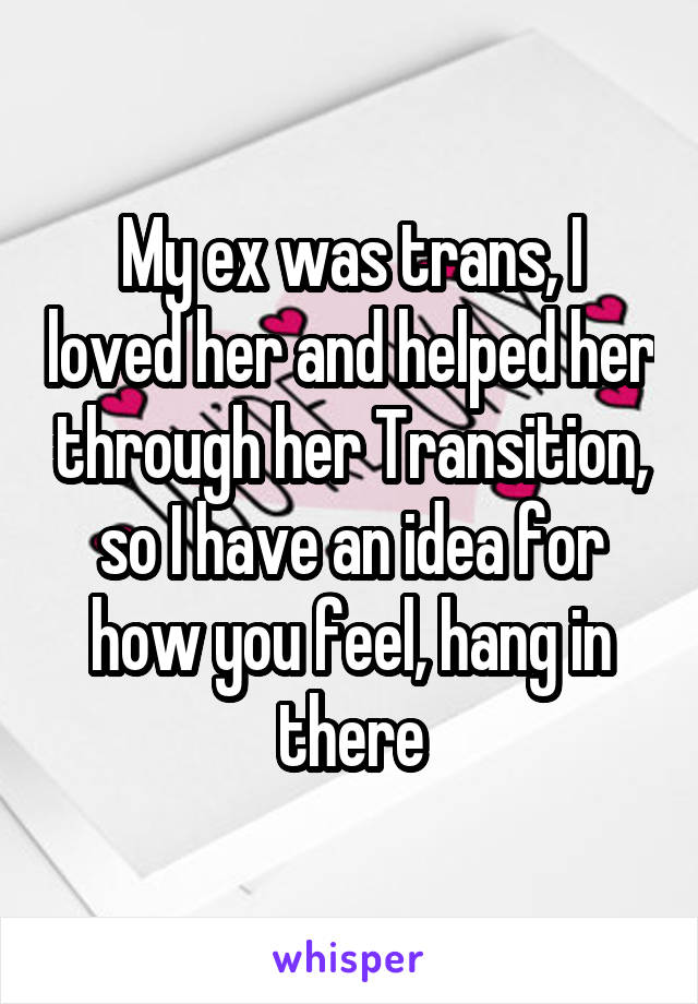 My ex was trans, I loved her and helped her through her Transition, so I have an idea for how you feel, hang in there