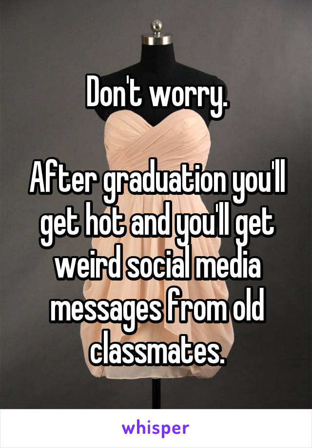 Don't worry.

After graduation you'll get hot and you'll get weird social media messages from old classmates.