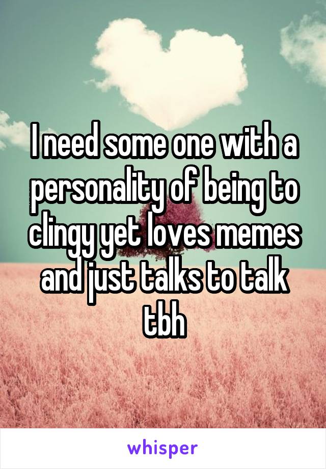 I need some one with a personality of being to clingy yet loves memes and just talks to talk tbh