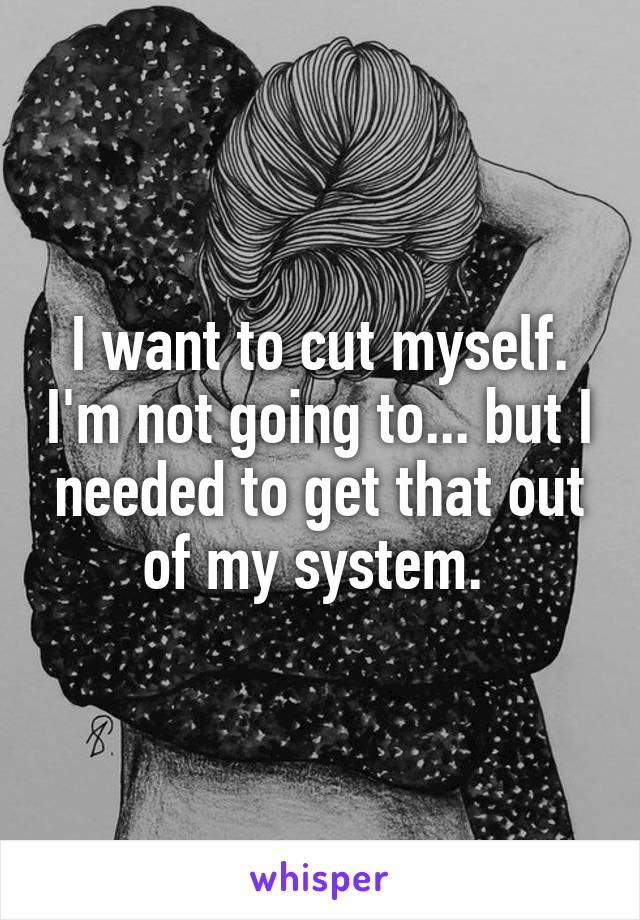 I want to cut myself. I'm not going to... but I needed to get that out of my system. 