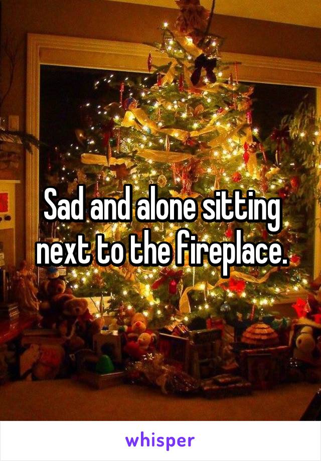 Sad and alone sitting next to the fireplace.
