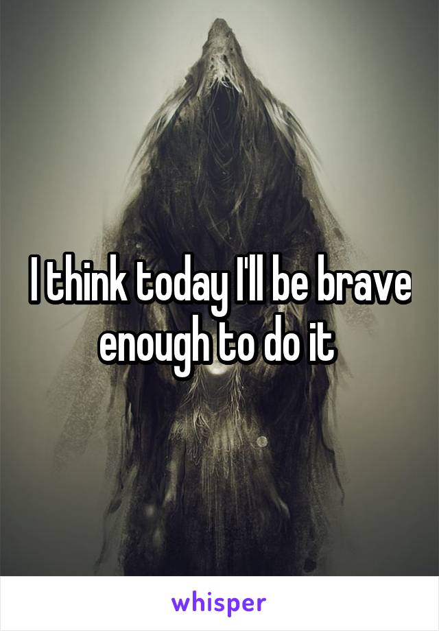 I think today I'll be brave enough to do it 