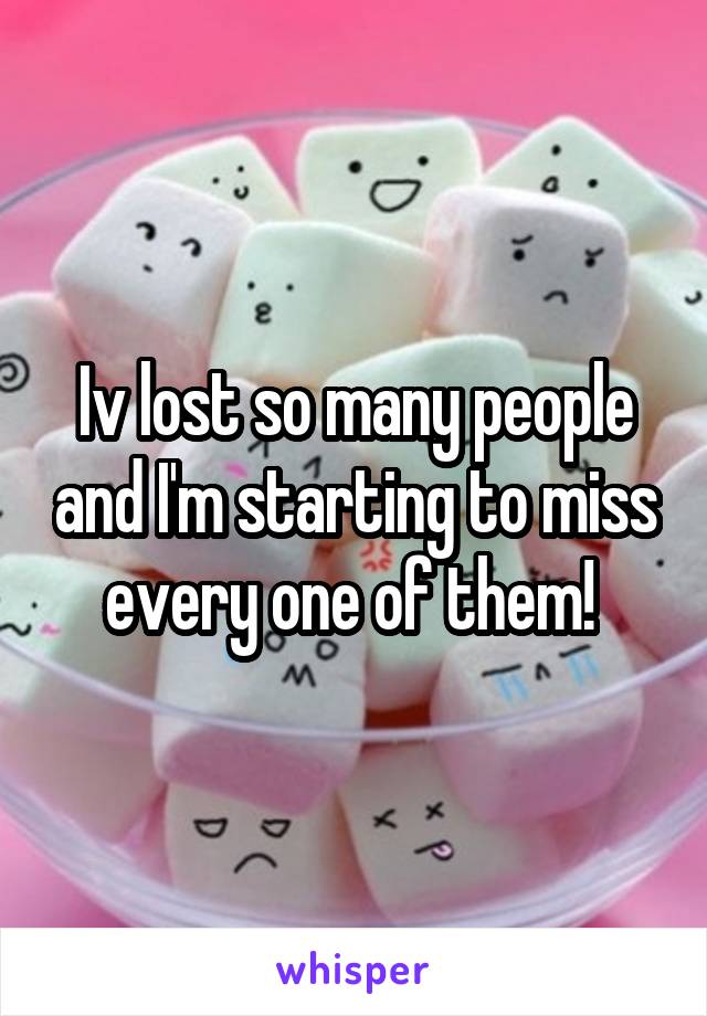 Iv lost so many people and I'm starting to miss every one of them! 