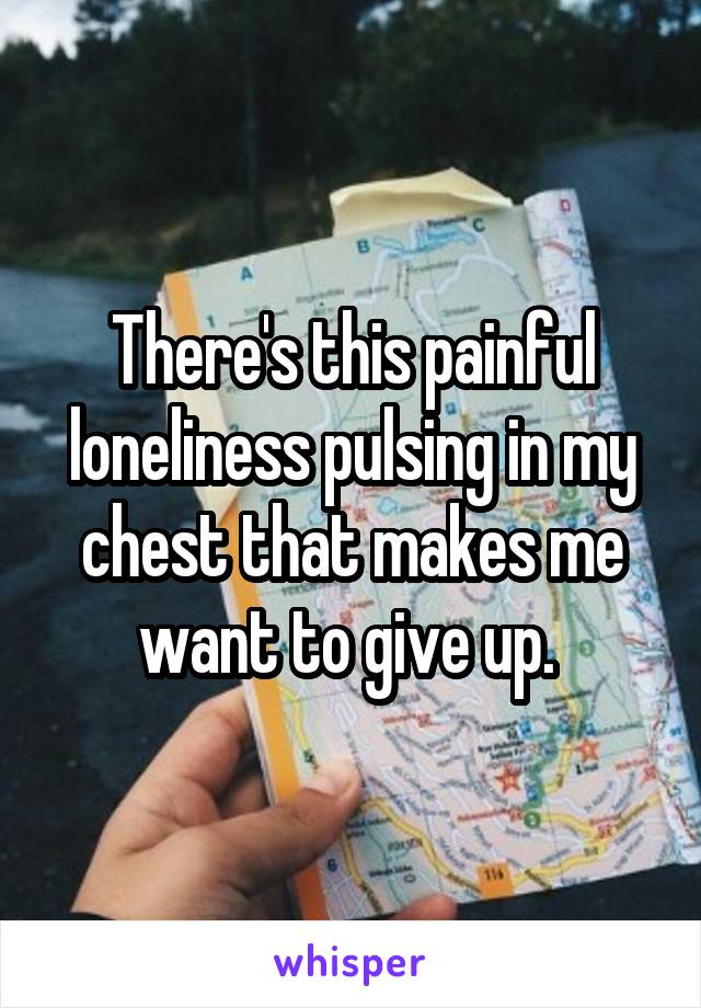 There's this painful loneliness pulsing in my chest that makes me want to give up. 
