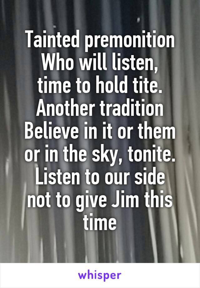 Tainted premonition
Who will listen,
time to hold tite.
Another tradition Believe in it or them
or in the sky, tonite. Listen to our side
not to give Jim this time
