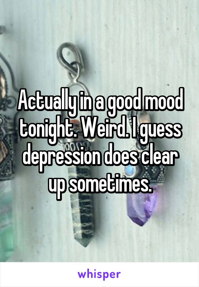Actually in a good mood tonight. Weird. I guess depression does clear up sometimes.