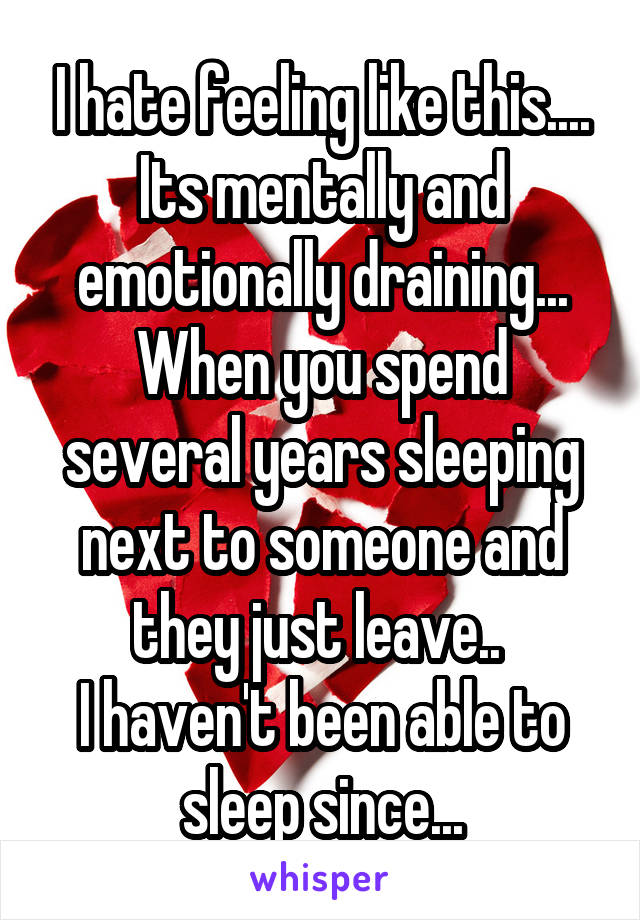 I hate feeling like this.... Its mentally and emotionally draining...
When you spend several years sleeping next to someone and they just leave.. 
I haven't been able to sleep since...