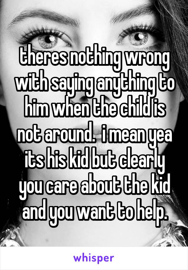theres nothing wrong with saying anything to him when the child is not around.  i mean yea its his kid but clearly you care about the kid and you want to help.