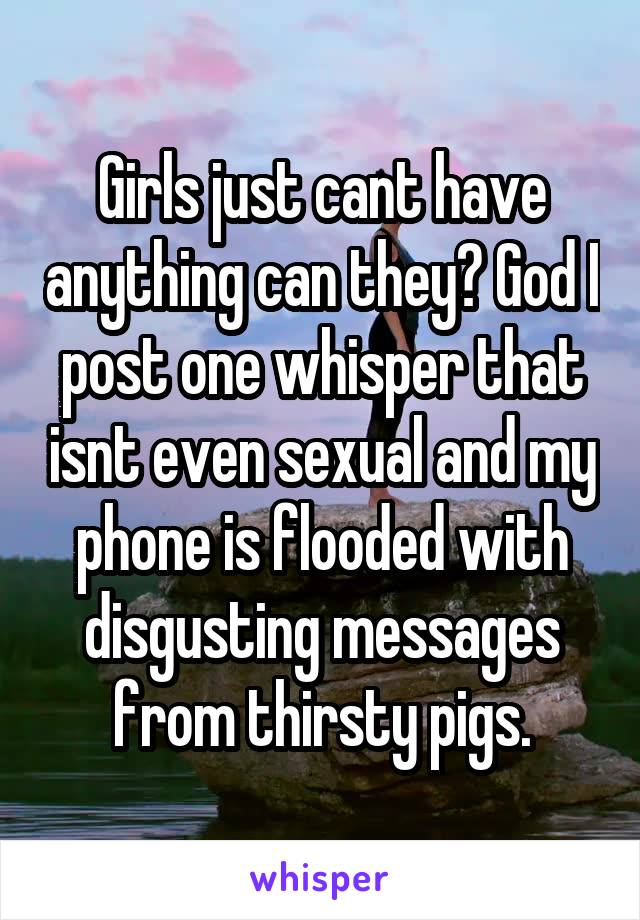 Girls just cant have anything can they? God I post one whisper that isnt even sexual and my phone is flooded with disgusting messages from thirsty pigs.