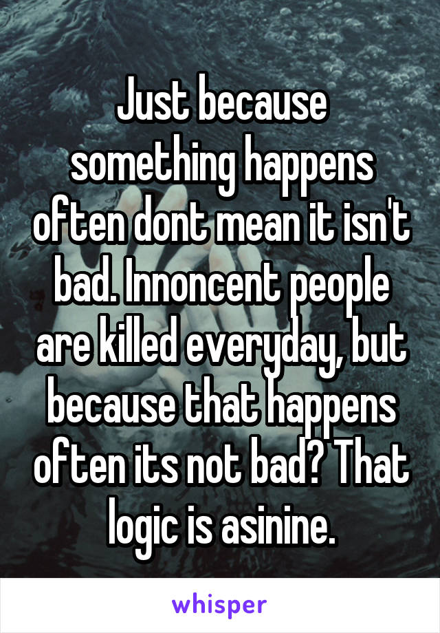 Just because something happens often dont mean it isn't bad. Innoncent people are killed everyday, but because that happens often its not bad? That logic is asinine.