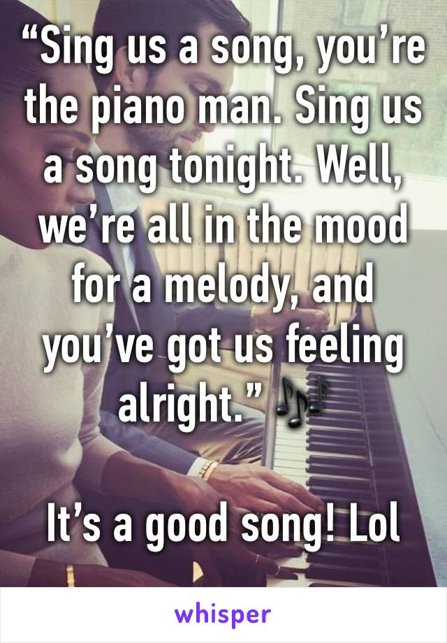 “Sing us a song, you’re the piano man. Sing us a song tonight. Well, we’re all in the mood for a melody, and you’ve got us feeling alright.” 🎶

It’s a good song! Lol