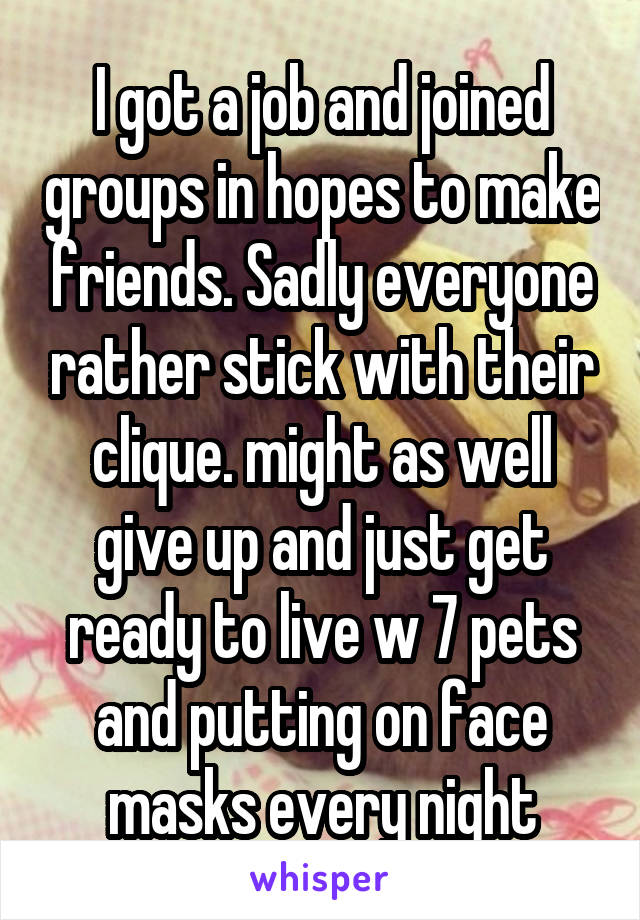 I got a job and joined groups in hopes to make friends. Sadly everyone rather stick with their clique. might as well give up and just get ready to live w 7 pets and putting on face masks every night