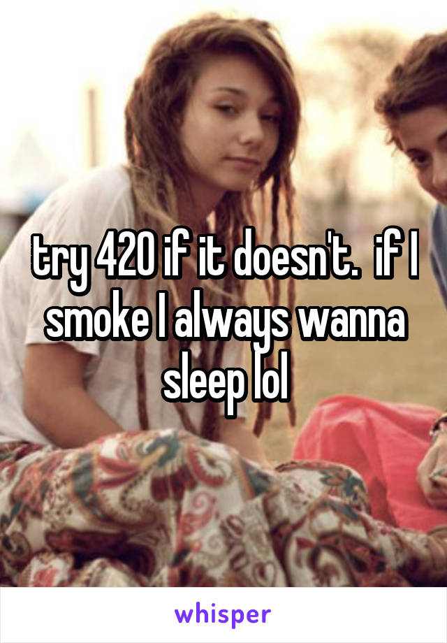 try 420 if it doesn't.  if I smoke I always wanna sleep lol
